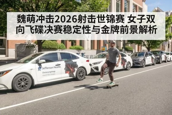魏萌冲击2026射击世锦赛 女子双向飞碟决赛稳定性与金牌前景解析